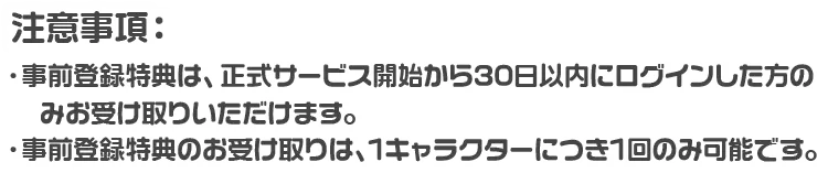 注意事項：・事前登録特典は、正式サービス開始から30日以内にログインした方のみお受け取りいただけます。 ・事前登録特典のお受け取りは、1キャラクターにつき1回のみ可能です。